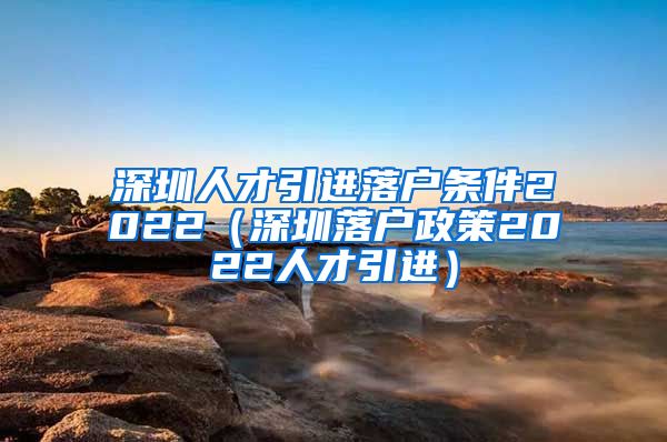 深圳人才引进落户条件2022（深圳落户政策2022人才引进）