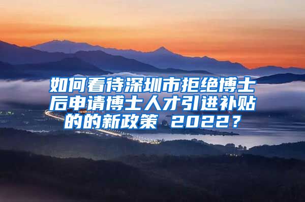 如何看待深圳市拒绝博士后申请博士人才引进补贴的的新政策 2022？