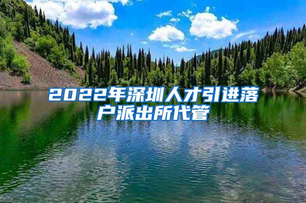 2022年深圳人才引进落户派出所代管