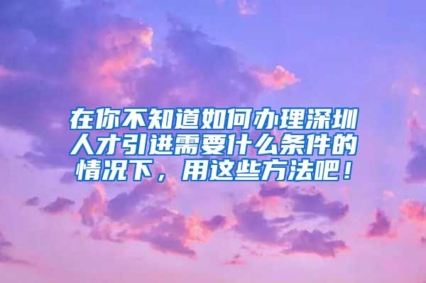 在你不知道如何办理深圳人才引进需要什么条件的情况下，用这些方法吧！