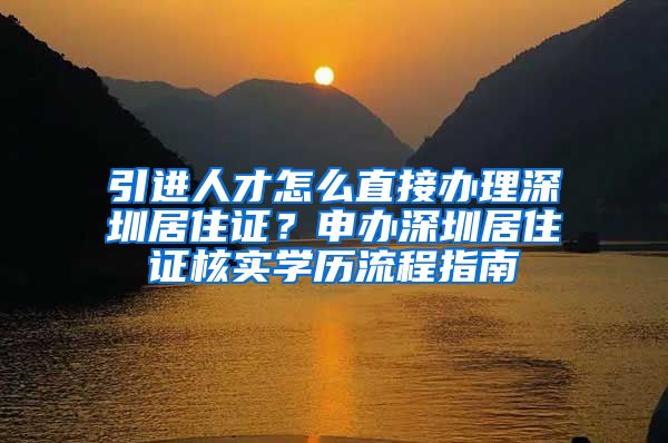 引进人才怎么直接办理深圳居住证？申办深圳居住证核实学历流程指南