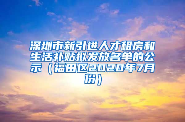 深圳市新引进人才租房和生活补贴拟发放名单的公示（福田区2020年7月份）