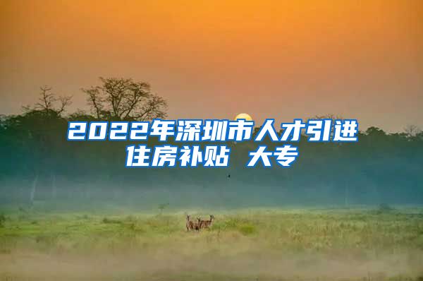 2022年深圳市人才引进住房补贴 大专