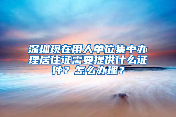 深圳现在用人单位集中办理居住证需要提供什么证件？怎么办理？