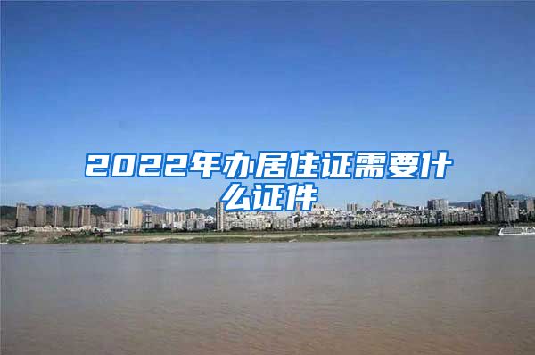 2022年办居住证需要什么证件