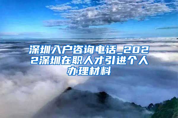 深圳入户咨询电话_2022深圳在职人才引进个人办理材料