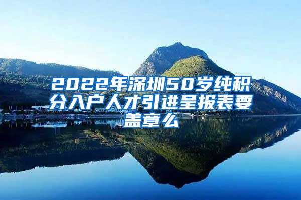 2022年深圳50岁纯积分入户人才引进呈报表要盖章么