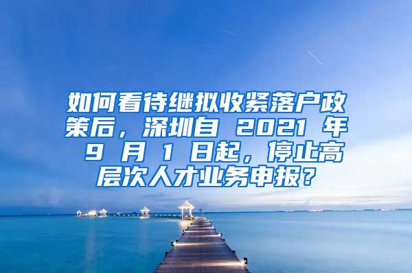 如何看待继拟收紧落户政策后，深圳自 2021 年 9 月 1 日起，停止高层次人才业务申报？