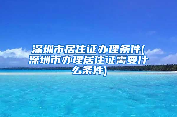 深圳市居住证办理条件(深圳市办理居住证需要什么条件)