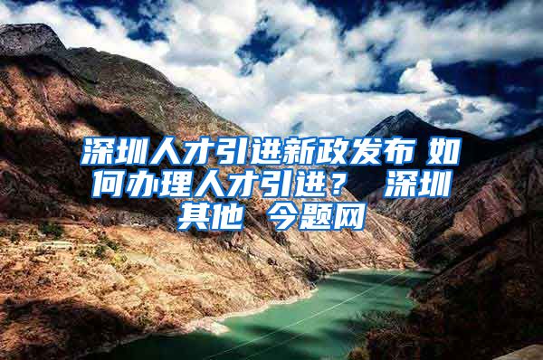 深圳人才引进新政发布　如何办理人才引进？ 深圳其他 今题网