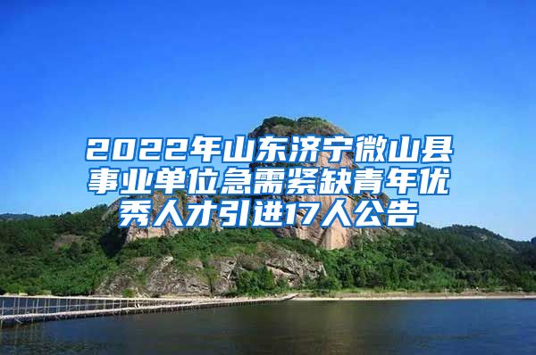 2022年山东济宁微山县事业单位急需紧缺青年优秀人才引进17人公告