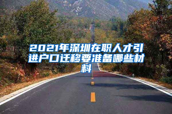 2021年深圳在职人才引进户口迁移要准备哪些材料