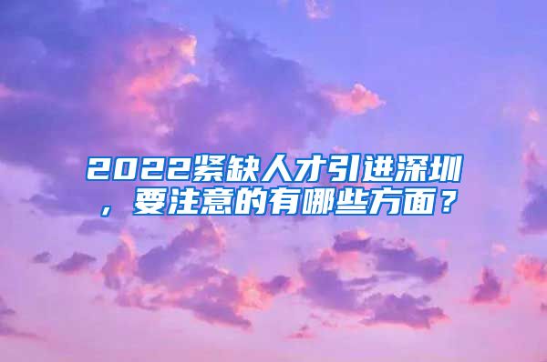 2022紧缺人才引进深圳，要注意的有哪些方面？