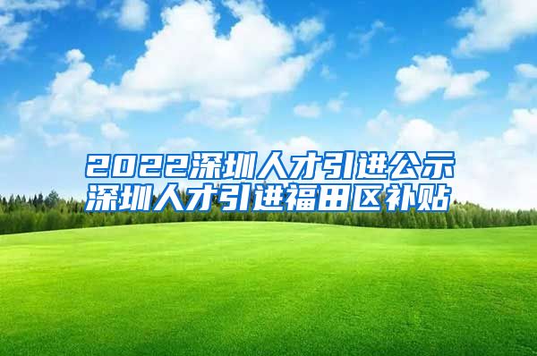 2022深圳人才引进公示深圳人才引进福田区补贴