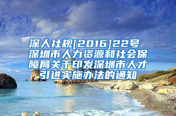 深人社规[2016]22号 深圳市人力资源和社会保障局关于印发深圳市人才引进实施办法的通知