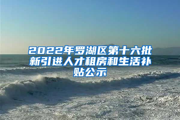 2022年罗湖区第十六批新引进人才租房和生活补贴公示