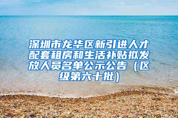 深圳市龙华区新引进人才配套租房和生活补贴拟发放人员名单公示公告（区级第六十批）