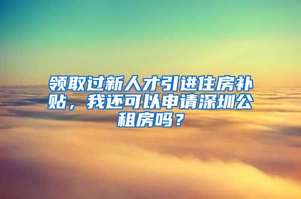 领取过新人才引进住房补贴，我还可以申请深圳公租房吗？