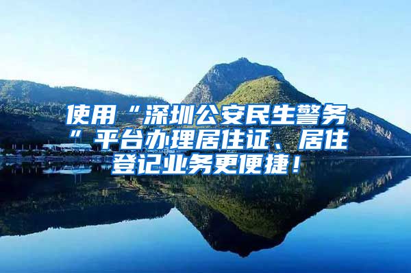 使用“深圳公安民生警务”平台办理居住证、居住登记业务更便捷！