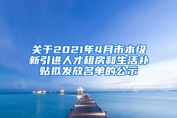 关于2021年4月市本级新引进人才租房和生活补贴拟发放名单的公示