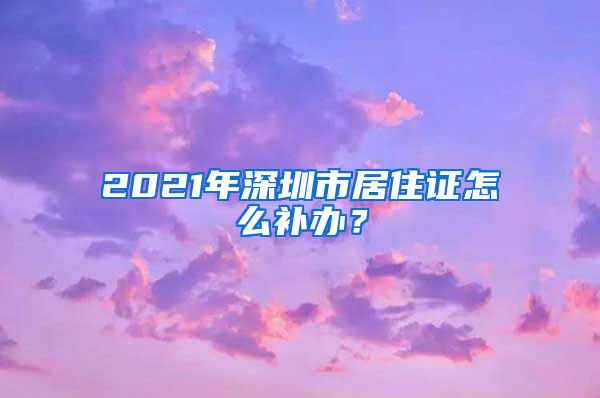 2021年深圳市居住证怎么补办？