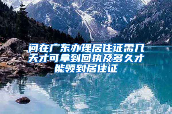 问在广东办理居住证需几天才可拿到回执及多久才能领到居住证