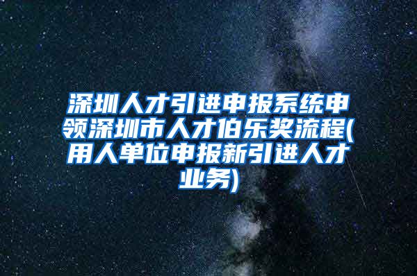 深圳人才引进申报系统申领深圳市人才伯乐奖流程(用人单位申报新引进人才业务)