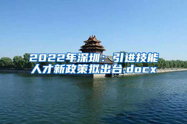 2022年深圳：引进技能人才新政策拟出台.docx