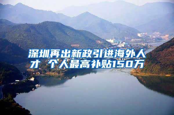 深圳再出新政引进海外人才 个人最高补贴150万