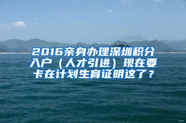 2016亲身办理深圳积分入户（人才引进）现在要卡在计划生育证明这了？