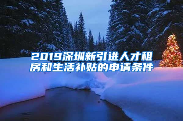 2019深圳新引进人才租房和生活补贴的申请条件