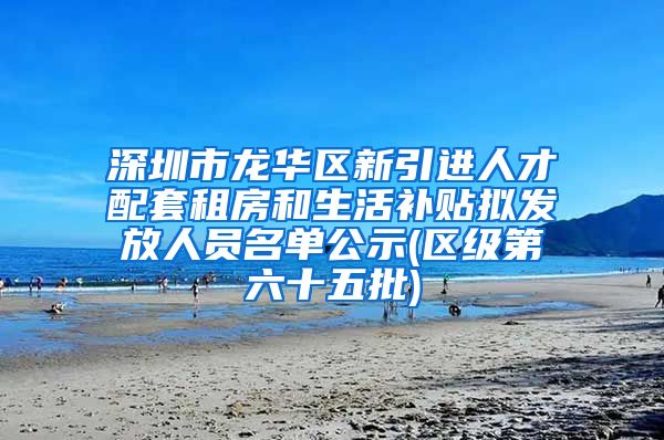 深圳市龙华区新引进人才配套租房和生活补贴拟发放人员名单公示(区级第六十五批)