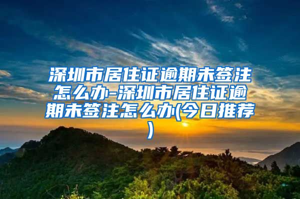 深圳市居住证逾期未签注怎么办-深圳市居住证逾期未签注怎么办(今日推荐)