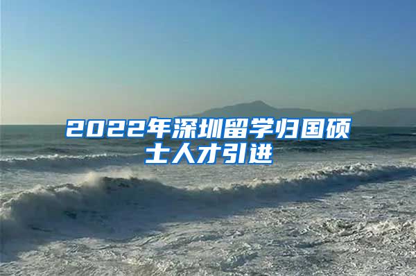 2022年深圳留学归国硕士人才引进