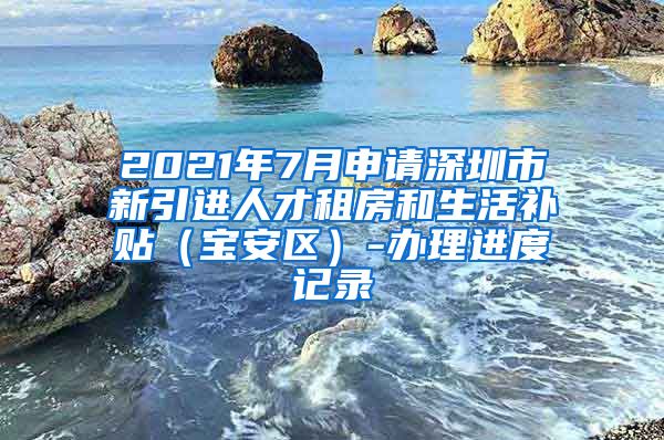 2021年7月申请深圳市新引进人才租房和生活补贴（宝安区）-办理进度记录