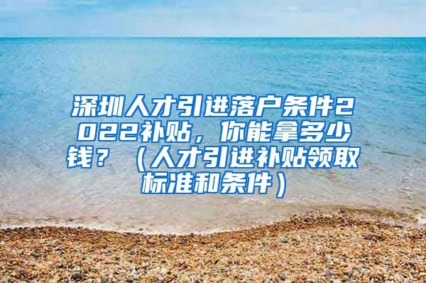 深圳人才引进落户条件2022补贴，你能拿多少钱？（人才引进补贴领取标准和条件）