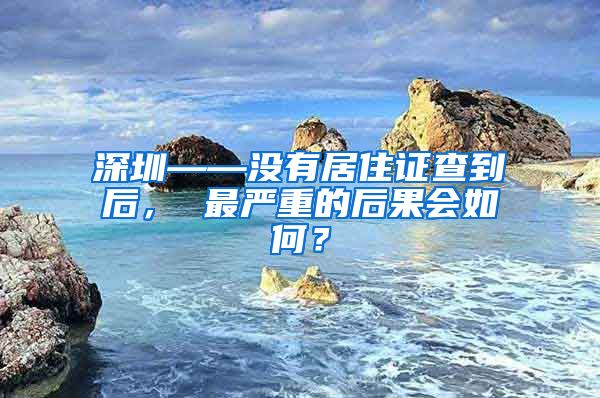 深圳——没有居住证查到后， 最严重的后果会如何？