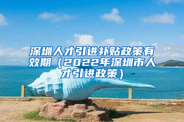 深圳人才引进补贴政策有效期（2022年深圳市人才引进政策）