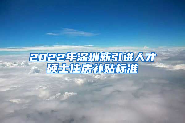 2022年深圳新引进人才硕士住房补贴标准