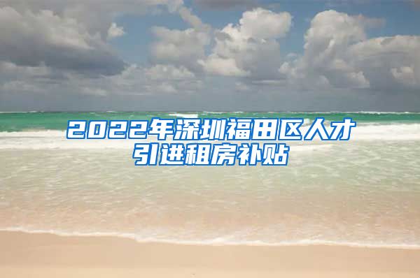 2022年深圳福田区人才引进租房补贴