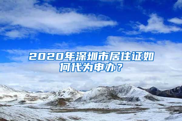 2020年深圳市居住证如何代为申办？