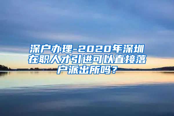 深户办理-2020年深圳在职人才引进可以直接落户派出所吗？