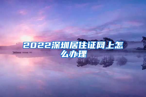 2022深圳居住证网上怎么办理