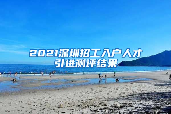 2021深圳招工入户人才引进测评结果