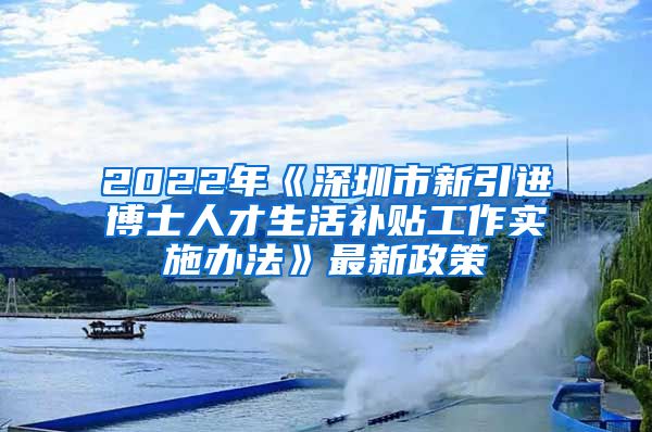 2022年《深圳市新引进博士人才生活补贴工作实施办法》最新政策