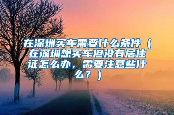 在深圳买车需要什么条件（在深圳想买车但没有居住证怎么办，需要注意些什么？）