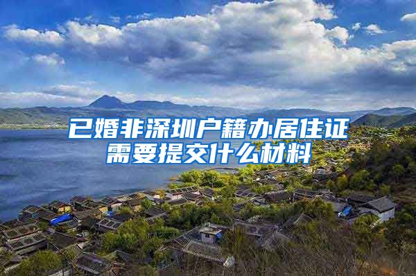 已婚非深圳户籍办居住证需要提交什么材料