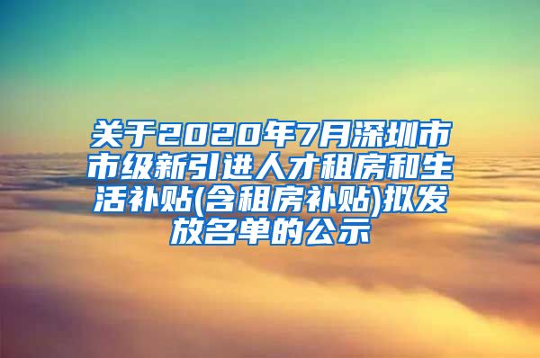 关于2020年7月深圳市市级新引进人才租房和生活补贴(含租房补贴)拟发放名单的公示