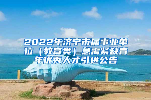 2022年济宁市属事业单位（教育类）急需紧缺青年优秀人才引进公告