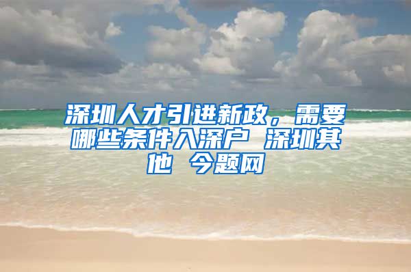 深圳人才引进新政，需要哪些条件入深户 深圳其他 今题网